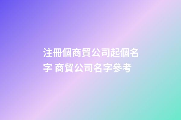 注冊個商貿公司起個名字 商貿公司名字參考